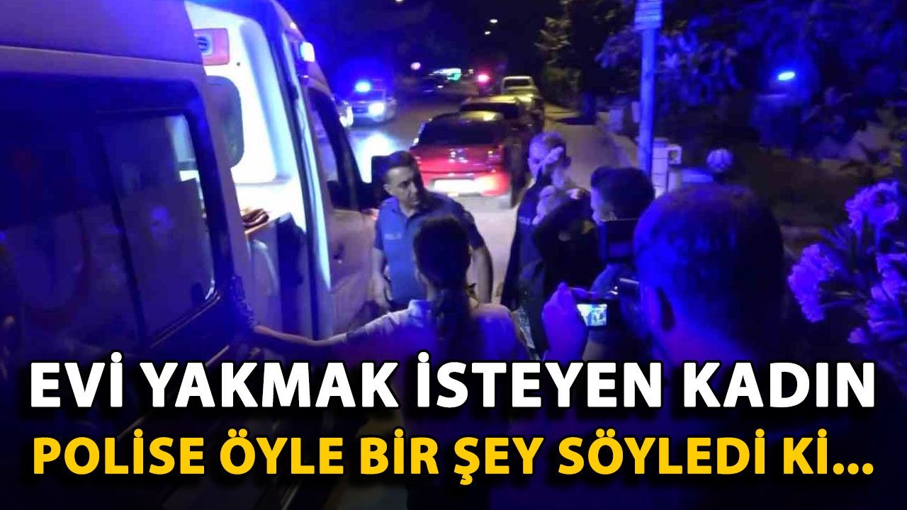 Antalya'da evi yakmak isteyen kadın polise öyle bir şey söyledi ki...