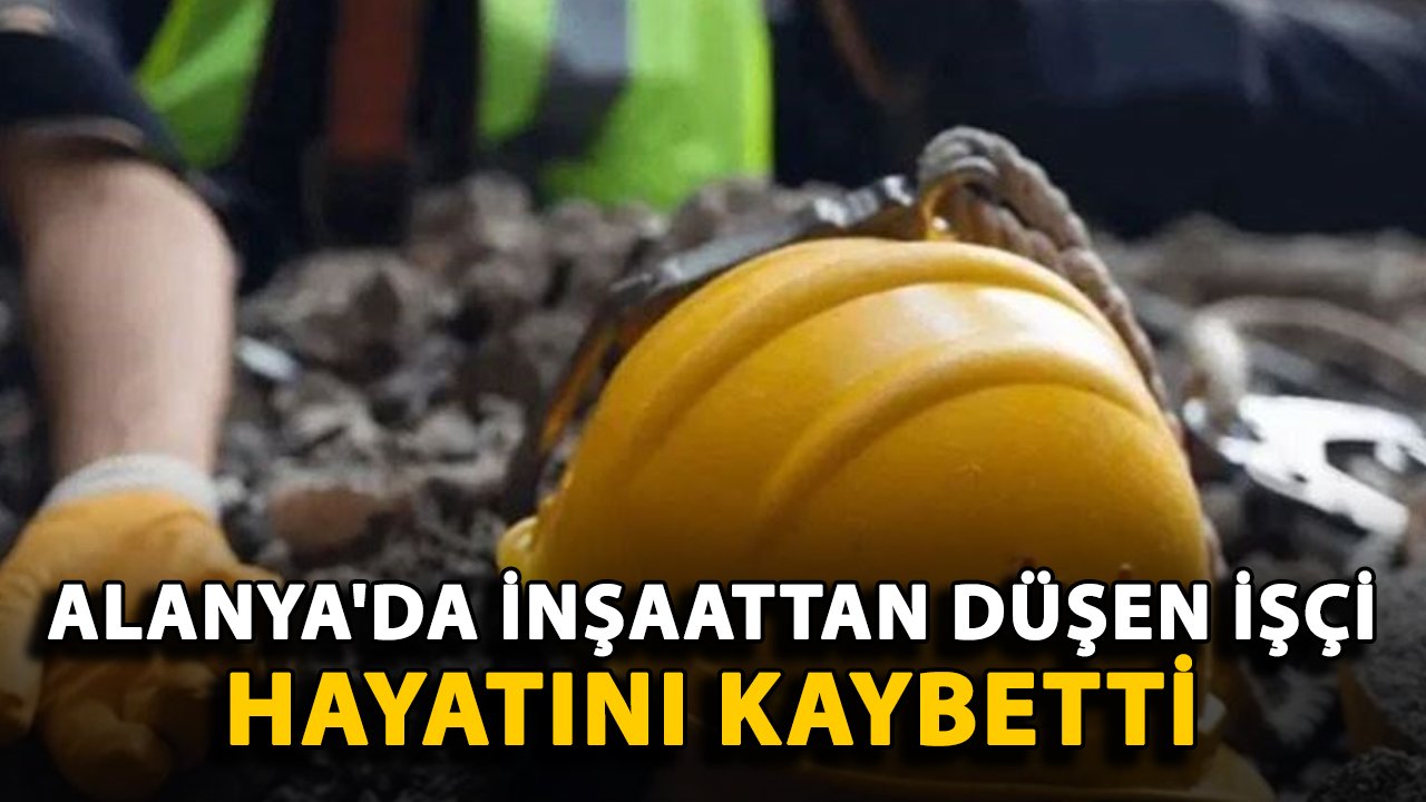 Alanya'da inşaattan düşen işçi hayatını kaybetti