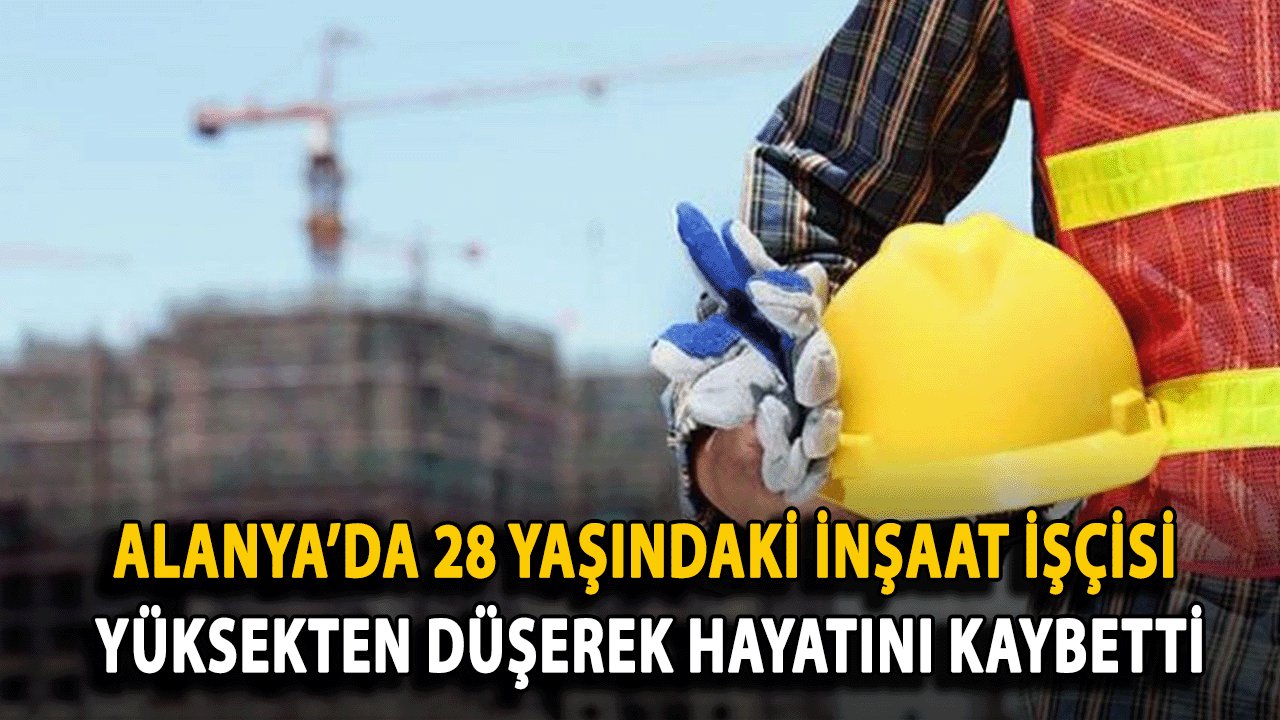 Alanya’da 28 Yaşındaki İnşaat işçisi yüksekten düşerek hayatını kaybetti