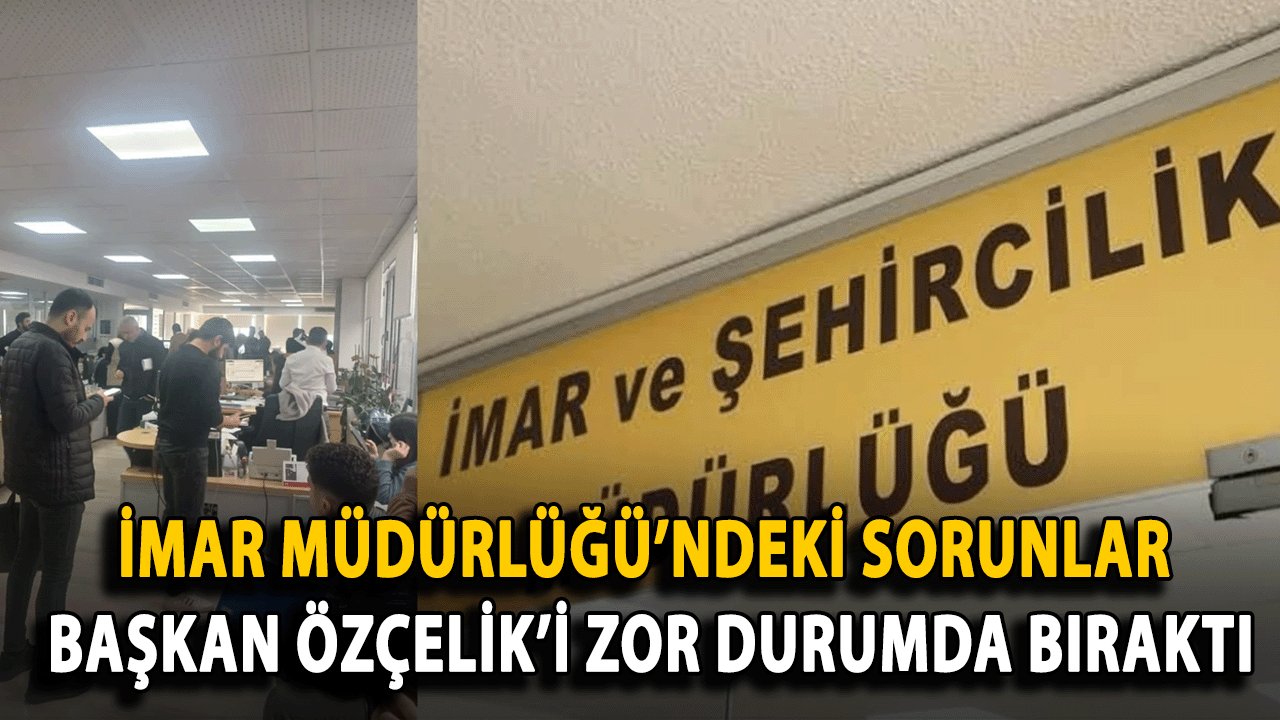 İmar Müdürlüğü’ndeki Sorunlar Başkan Özçelik’i Zor Durumda Bıraktı