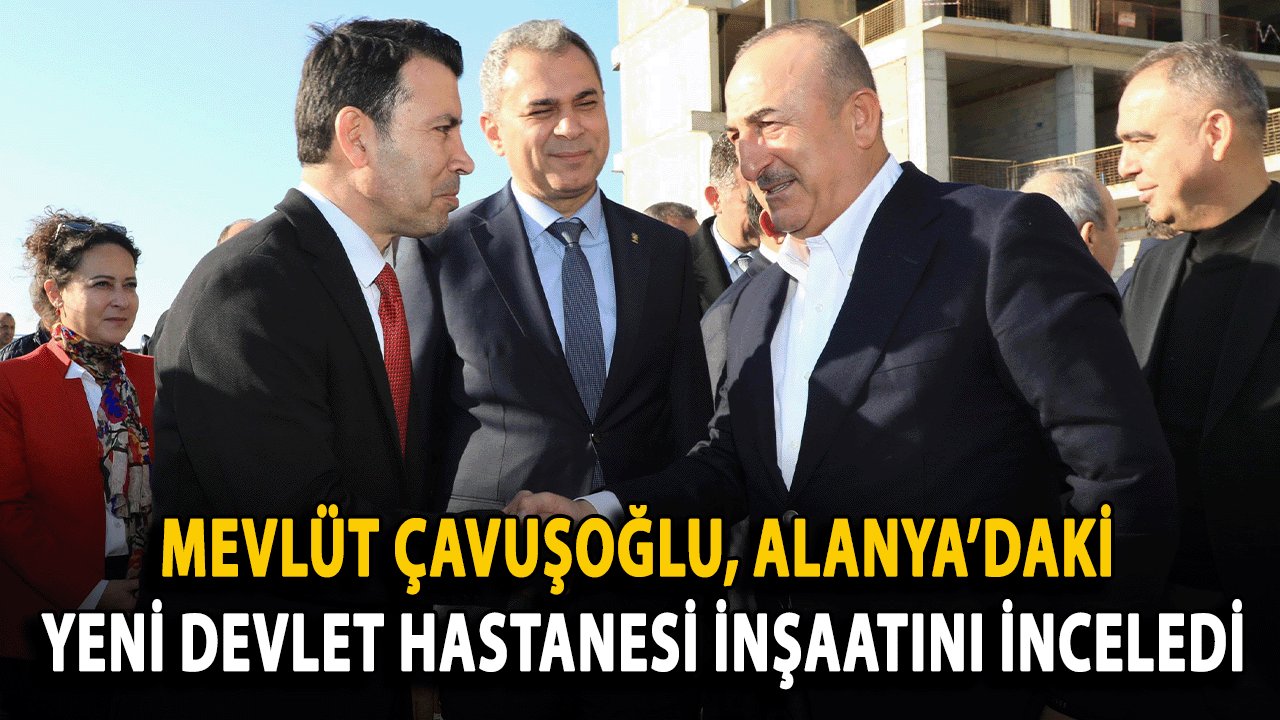 Mevlüt Çavuşoğlu, Alanya’daki Yeni Devlet Hastanesi İnşaatını İnceledi