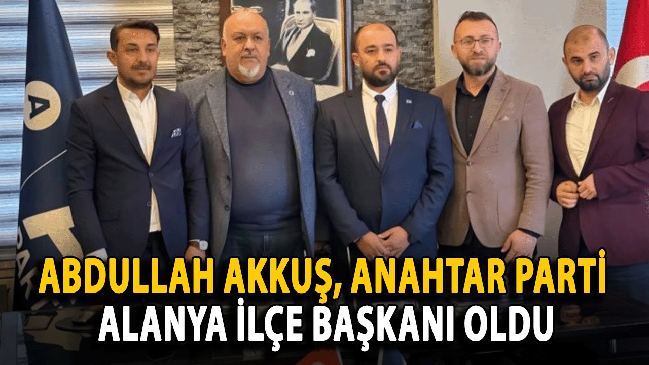 Abdullah Akkuş, Anahtar Parti Alanya İlçe Başkanı Oldu