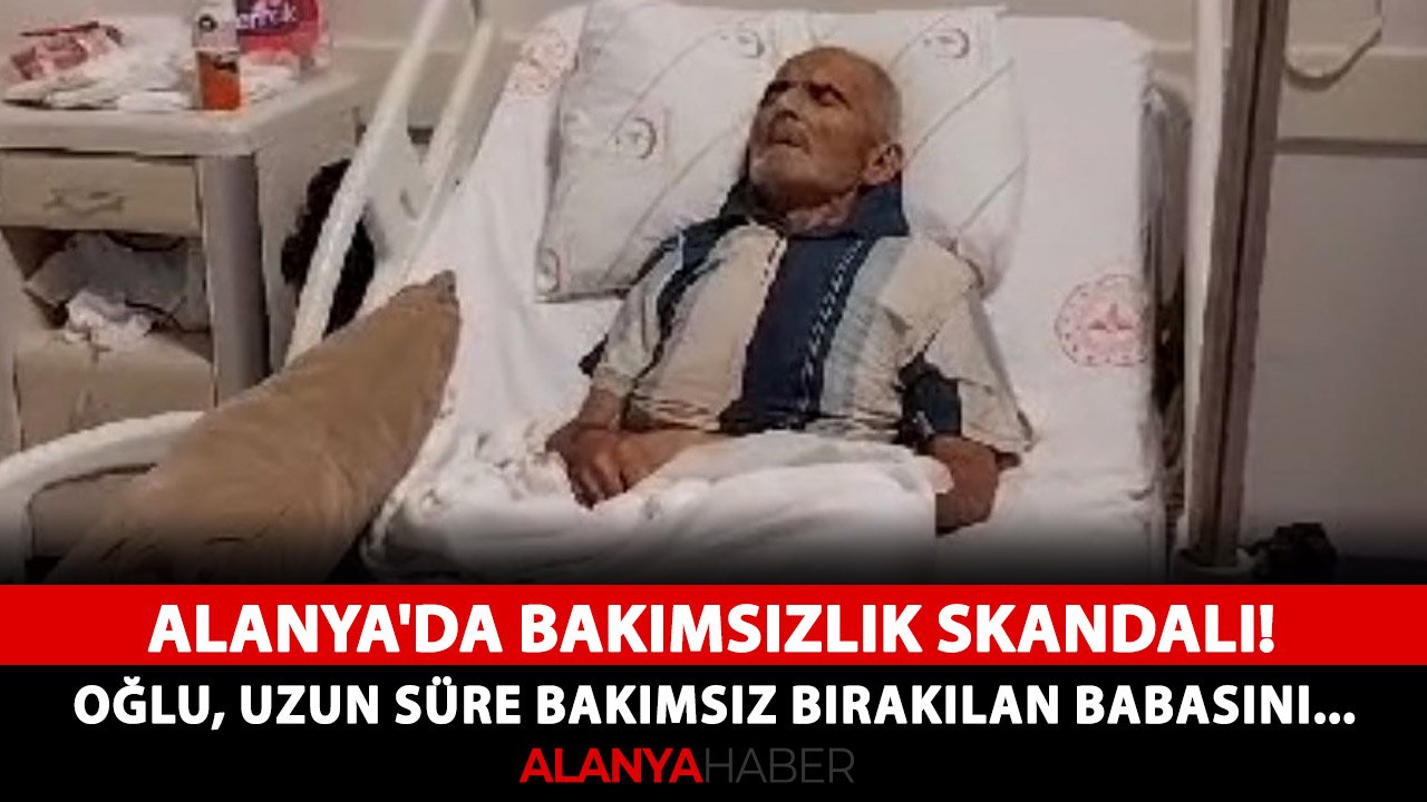 Alanya'da Bakımsızlık Skandalı! Oğlu, uzun süre bakımsız bırakılan Babasını...