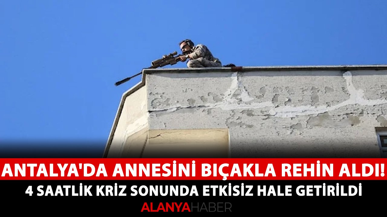 Antalya'da annesini bıçakla rehin aldı! 4 saatlik kriz sonunda etkisiz hale getirildi