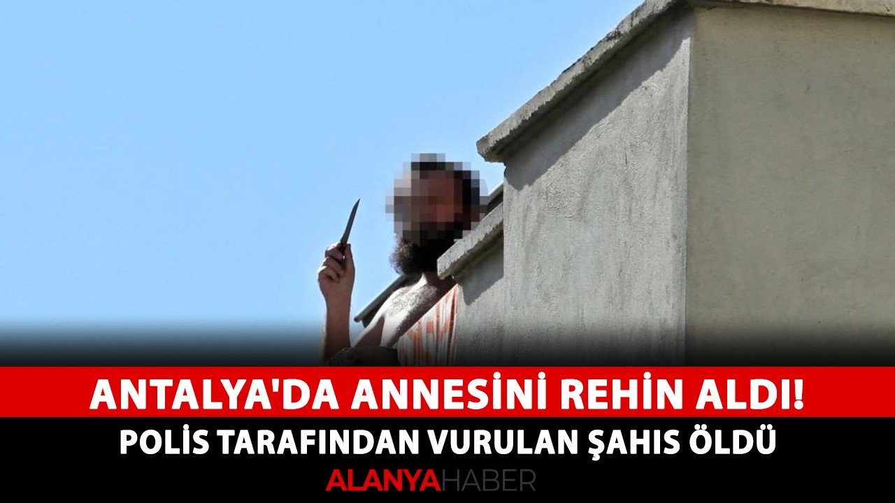 Antalya'da annesini rehin aldı! Polis tarafından vurulan şahıs öldü