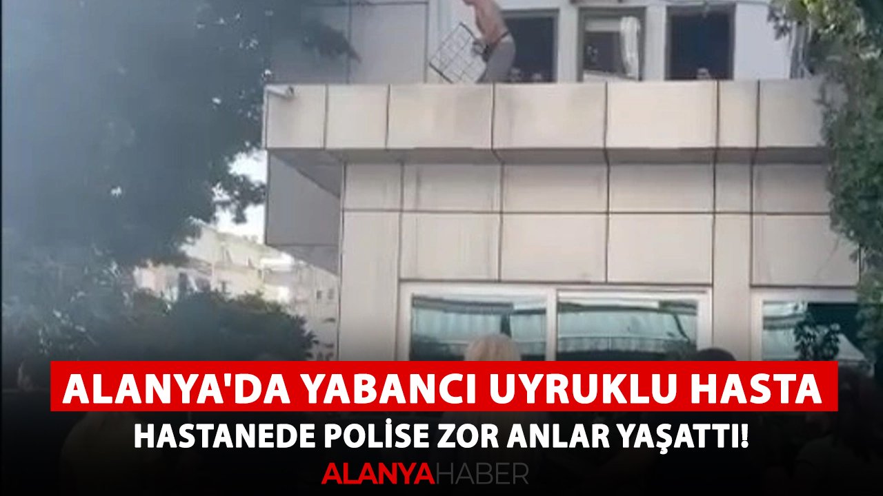 Alanya'da yabancı uyruklu hasta hastanede polise zor anlar yaşattı!