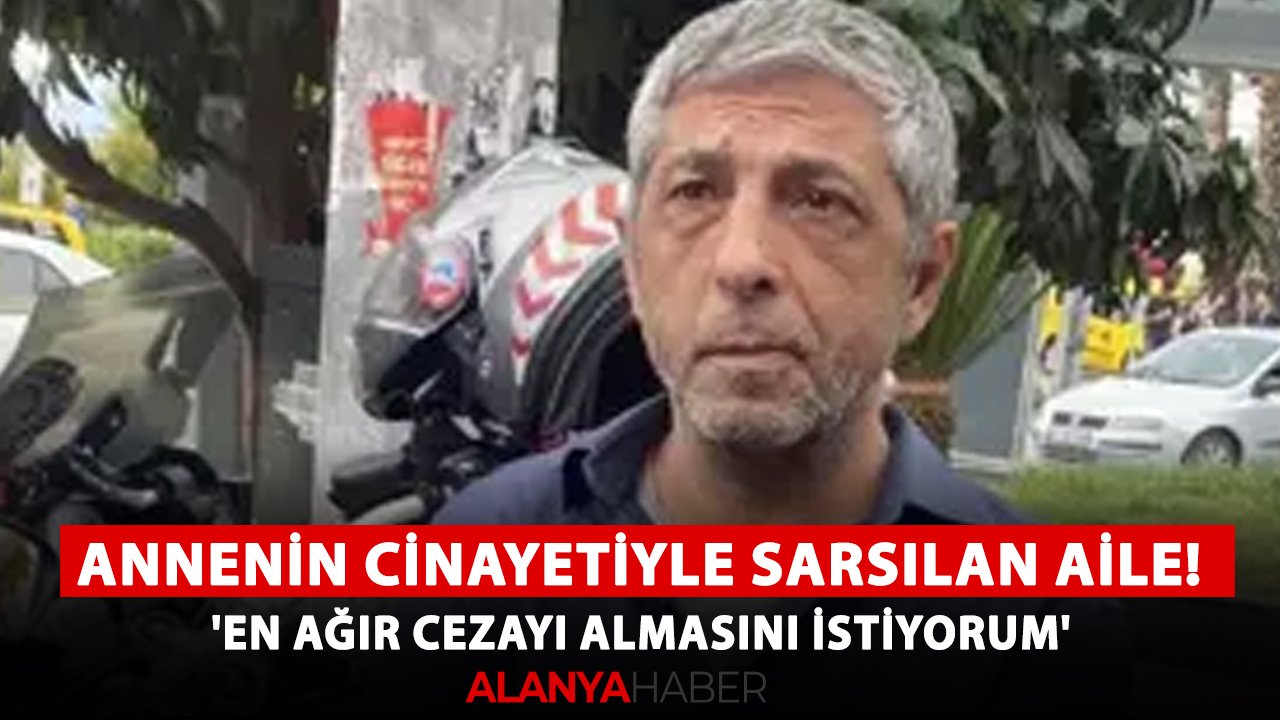 Alanya'da annenin cinayetiyle sarsılan aile! 'En ağır cezayı almasını istiyorum'