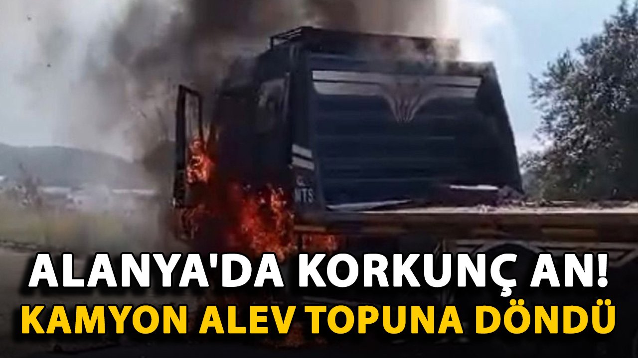 Alanya'da korkunç an! Kamyon alev topuna döndü