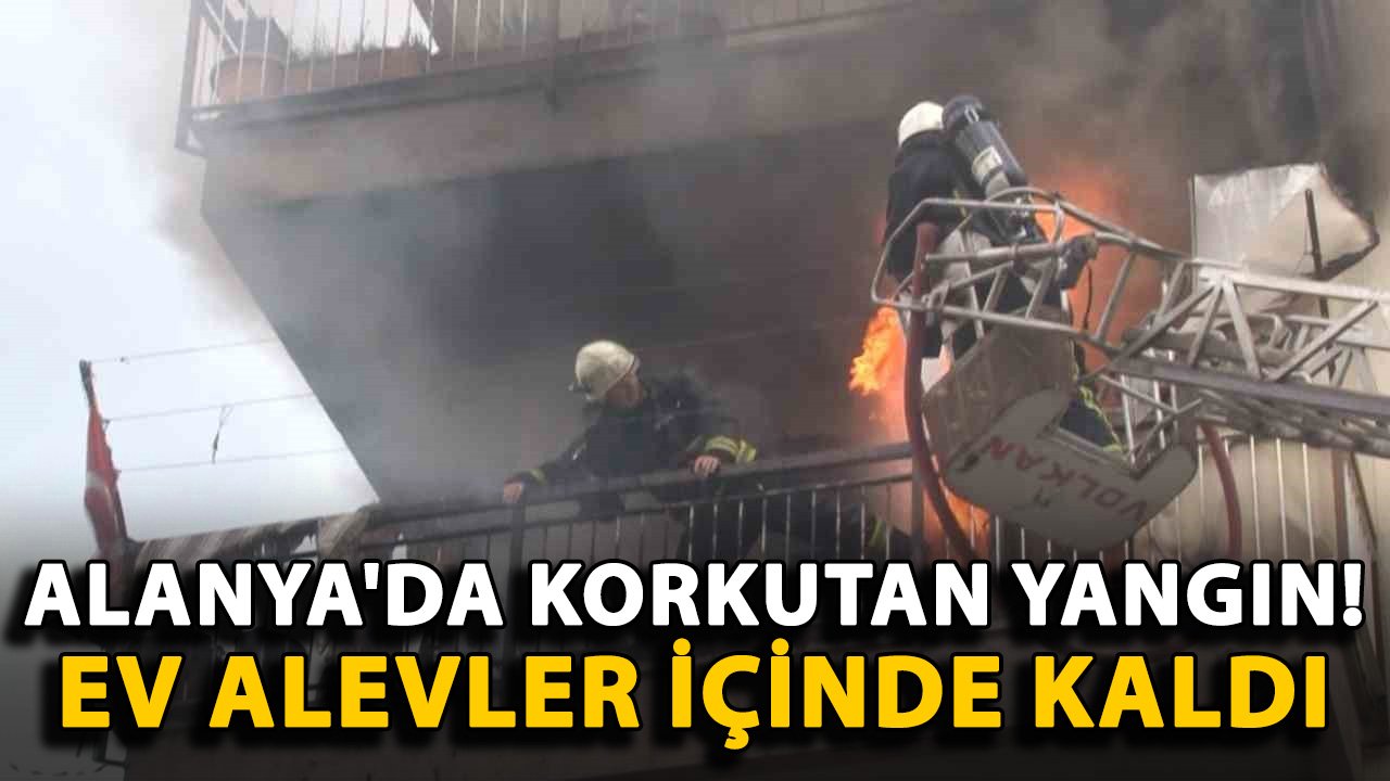 Alanya'da korkutan yangın! Ev alevler içinde kaldı